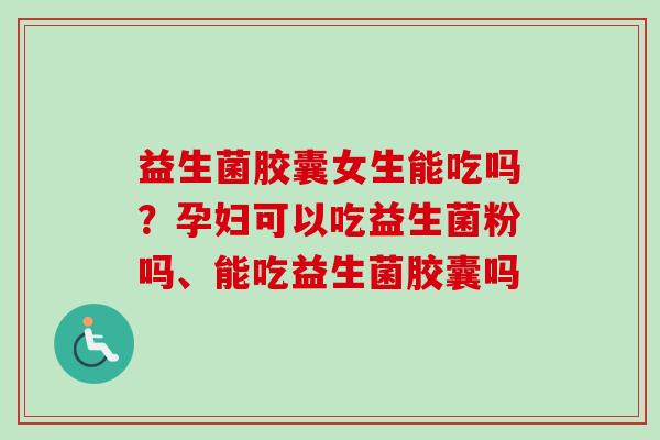 益生菌胶囊女生能吃吗？孕妇可以吃益生菌粉吗、能吃益生菌胶囊吗