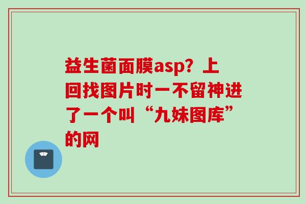 益生菌面膜asp？上回找图片时一不留神进了一个叫“九妹图库”的网