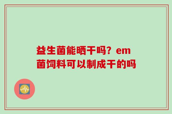 益生菌能晒干吗?em菌饲料可以制成干的吗 益生菌能晒干吗?em菌饲料可以制成干的吗