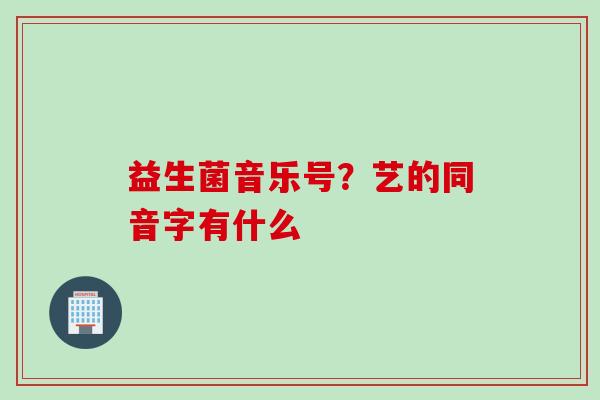 益生菌音乐号？艺的同音字有什么