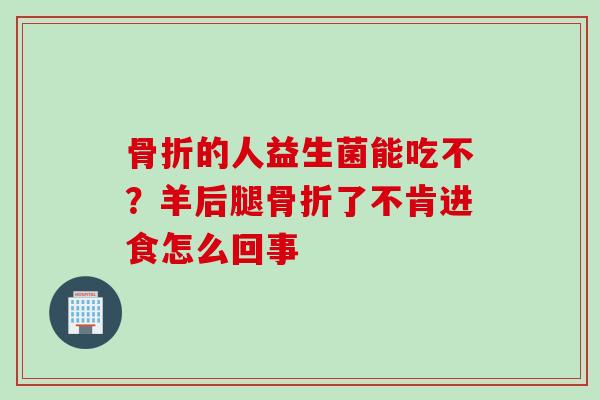 骨折的人益生菌能吃不？羊后腿骨折了不肯进食怎么回事