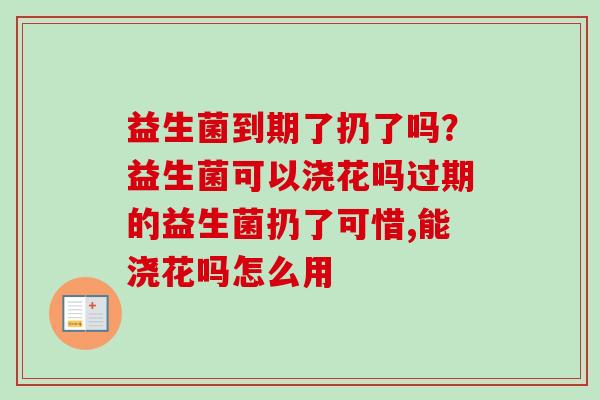 益生菌到期了扔了吗？益生菌可以浇花吗过期的益生菌扔了可惜,能浇花吗怎么用
