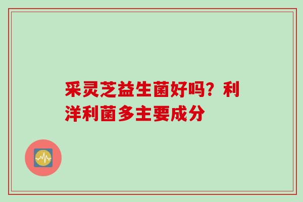 采灵芝益生菌好吗？利洋利菌多主要成分