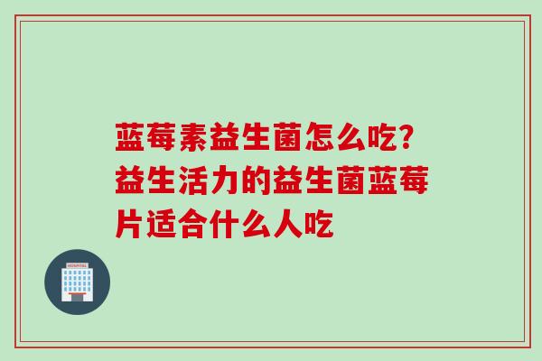 蓝莓素益生菌怎么吃？益生活力的益生菌蓝莓片适合什么人吃