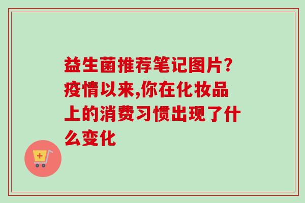 益生菌推荐笔记图片？疫情以来,你在化妆品上的消费习惯出现了什么变化