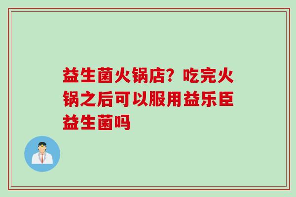益生菌火锅店？吃完火锅之后可以服用益乐臣益生菌吗