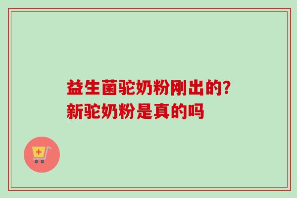 益生菌驼奶粉刚出的？新驼奶粉是真的吗