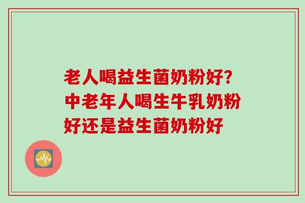老人喝益生菌奶粉好？中老年人喝生牛乳奶粉好还是益生菌奶粉好