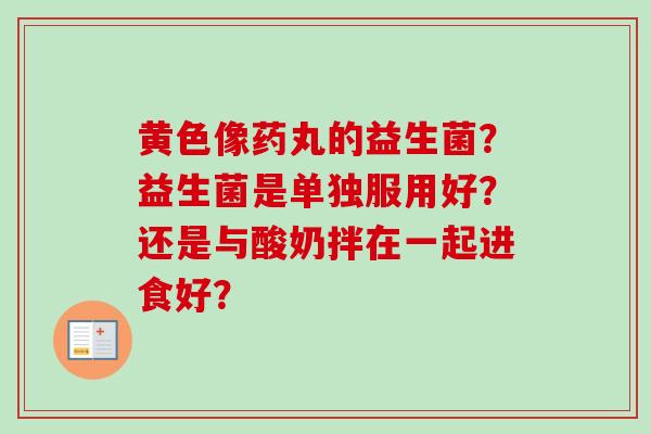 黄色像药丸的益生菌？益生菌是单独服用好？还是与酸奶拌在一起进食好？