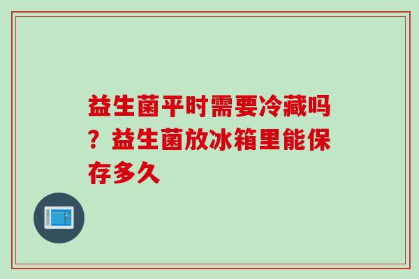 益生菌平时需要冷藏吗?益生菌放冰箱里能保存多久 益生菌平时需要冷藏吗?益生菌放冰箱里能保存多久