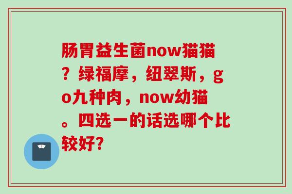 肠胃益生菌now猫猫?绿福摩,纽翠斯,go九种肉,now幼猫。四选一的话选哪个比较好? 肠胃益生菌now猫猫?绿福摩,纽翠斯,go九种肉,now幼猫。四选一的话选哪个比较好?