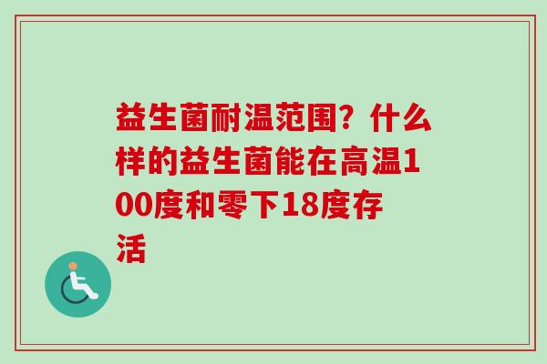 益生菌耐温范围?什么样的益生菌能在高温100度和零下18度存活 益生菌耐温范围?什么样的益生菌能在高温100度和零下18度存活
