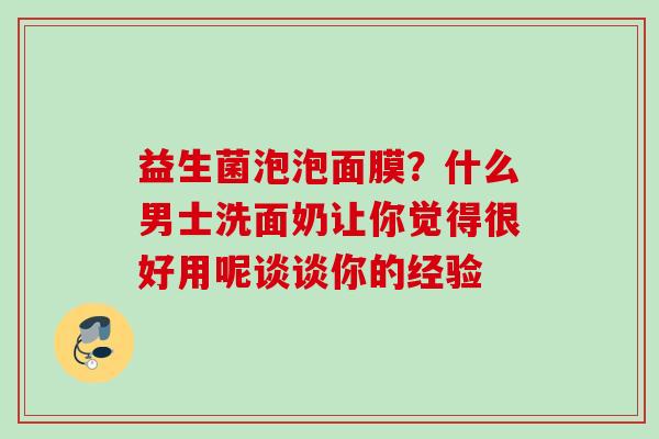益生菌泡泡面膜？什么男士洗面奶让你觉得很好用呢谈谈你的经验
