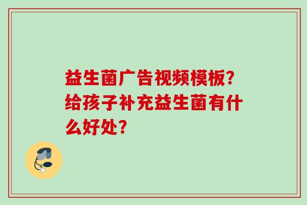 益生菌广告视频模板？给孩子补充益生菌有什么好处？