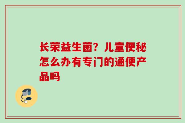 长荣益生菌？儿童怎么办有专门的通便产品吗