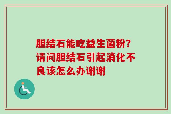 胆结石能吃益生菌粉？请问胆结石引起该怎么办谢谢