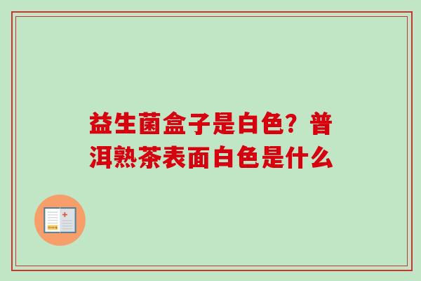 益生菌盒子是白色？普洱熟茶表面白色是什么