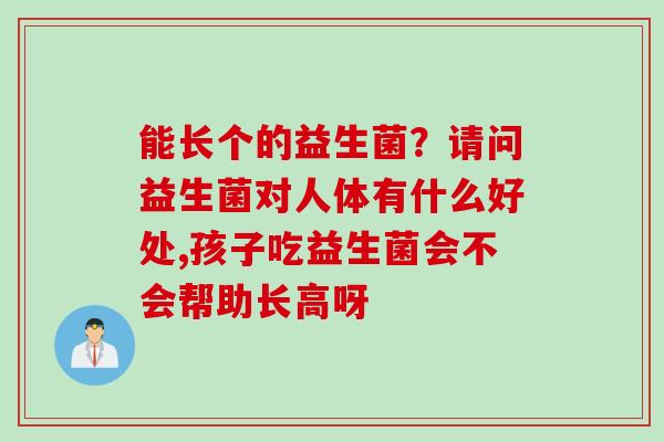 能长个的益生菌?请问益生菌对人体有什么好处,孩子吃益生菌会不会帮助长高呀 能长个的益生菌?请问益生菌对人体有什么好处,孩子吃益生菌会不会帮助长高呀
