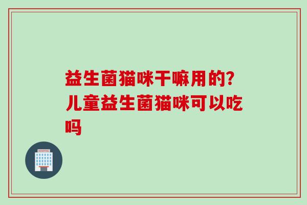 益生菌猫咪干嘛用的?儿童益生菌猫咪可以吃吗 益生菌猫咪干嘛用的?儿童益生菌猫咪可以吃吗