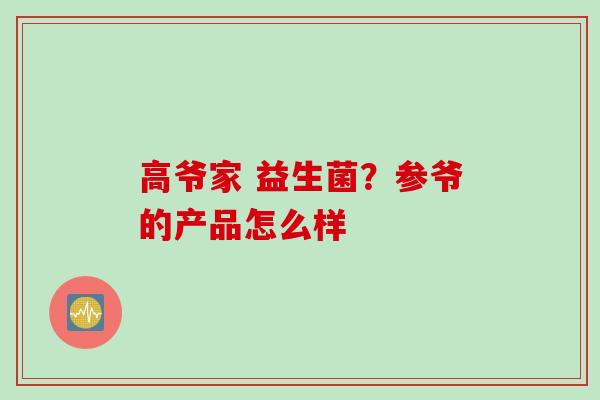 高爷家 益生菌？参爷的产品怎么样