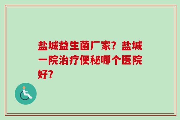 盐城益生菌厂家？盐城一院哪个医院好？