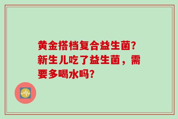 黄金搭档复合益生菌？新生儿吃了益生菌，需要多喝水吗？