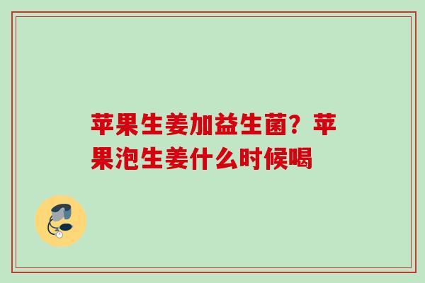 苹果生姜加益生菌？苹果泡生姜什么时候喝