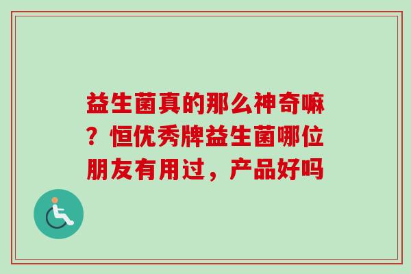 益生菌真的那么神奇嘛？恒优秀牌益生菌哪位朋友有用过，产品好吗