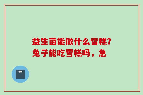 益生菌能做什么雪糕？兔子能吃雪糕吗，急