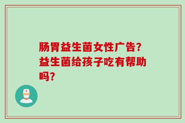 肠胃益生菌女性广告？益生菌给孩子吃有帮助吗？