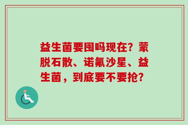 益生菌要囤吗现在？蒙脱石散、诺氟沙星、益生菌，到底要不要抢？