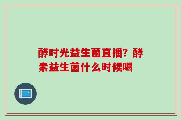 酵时光益生菌直播？酵素益生菌什么时候喝