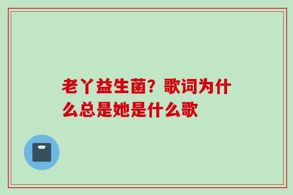 老丫益生菌？歌词为什么总是她是什么歌