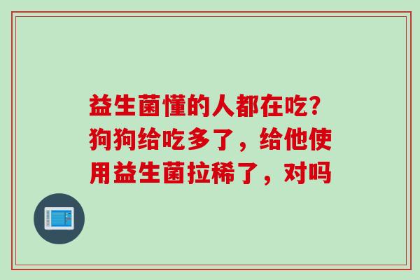 益生菌懂的人都在吃？狗狗给吃多了，给他使用益生菌拉稀了，对吗