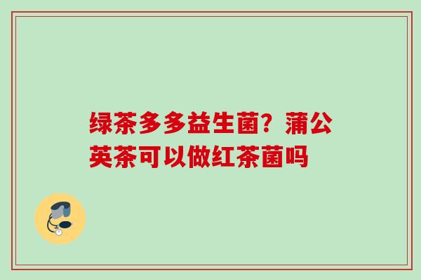 绿茶多多益生菌？蒲公英茶可以做红茶菌吗