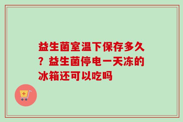 益生菌室温下保存多久？益生菌停电一天冻的冰箱还可以吃吗