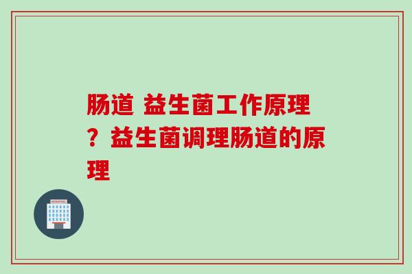 肠道 益生菌工作原理？益生菌调理肠道的原理