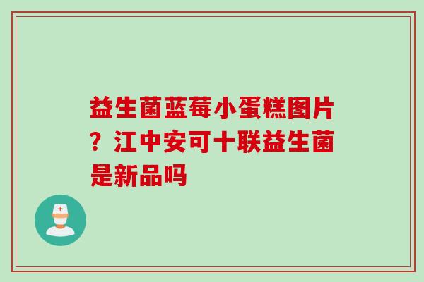 益生菌蓝莓小蛋糕图片？江中安可十联益生菌是新品吗
