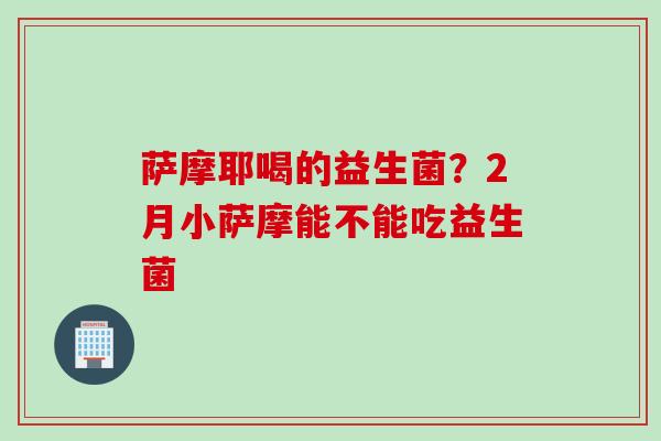 萨摩耶喝的益生菌?2月小萨摩能不能吃益生菌 萨摩耶喝的益生菌?2月小萨摩能不能吃益生菌