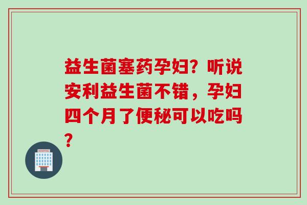 益生菌塞药孕妇?听说安利益生菌不错,孕妇四个月了可以吃吗? 益生菌塞药孕妇?听说安利益生菌不错,孕妇四个月了可以吃吗?