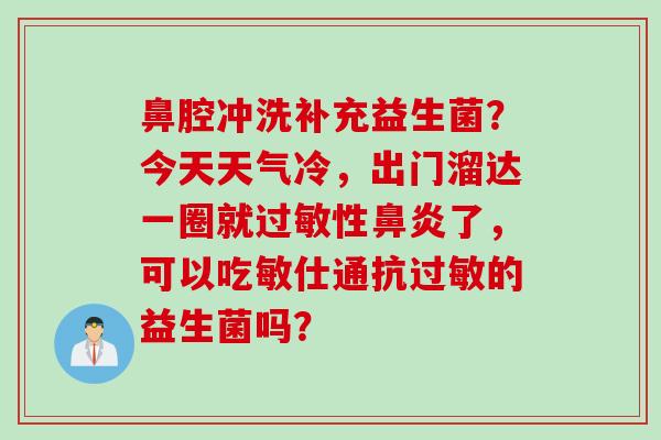 鼻腔冲洗补充益生菌?今天天气冷,出门溜达一圈就性了,可以吃敏仕通抗的益生菌吗? 鼻腔冲洗补充益生菌?今天天气冷,出门溜达一圈就性了,可以吃敏仕通抗的益生菌吗?