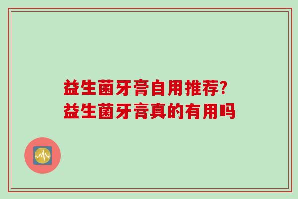 益生菌牙膏自用推荐?益生菌牙膏真的有用吗 益生菌牙膏自用推荐?益生菌牙膏真的有用吗