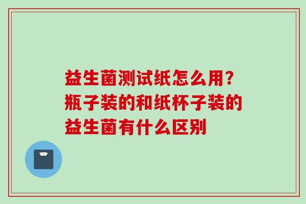 益生菌测试纸怎么用？瓶子装的和纸杯子装的益生菌有什么区别