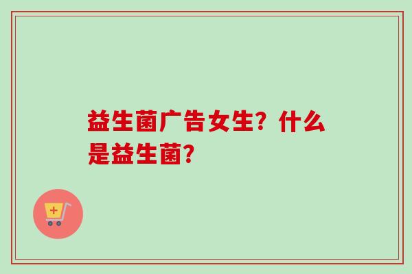益生菌广告女生？什么是益生菌？