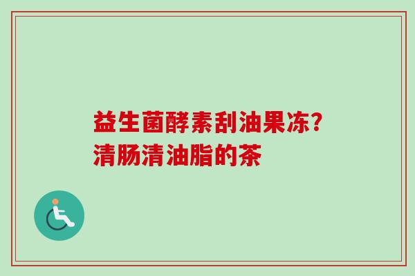 益生菌酵素刮油果冻?清肠清油脂的茶 益生菌酵素刮油果冻?清肠清油脂的茶