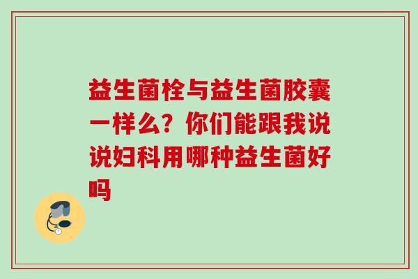 益生菌栓与益生菌胶囊一样么?你们能跟我说说用哪种益生菌好吗 益生菌栓与益生菌胶囊一样么?你们能跟我说说用哪种益生菌好吗
