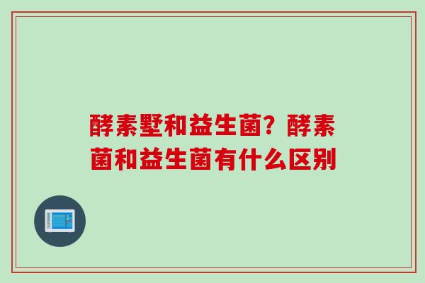 酵素墅和益生菌？酵素菌和益生菌有什么区别