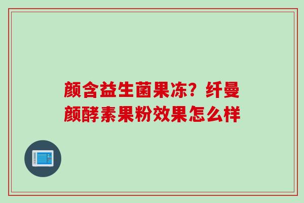 颜含益生菌果冻?纤曼颜酵素果粉效果怎么样 颜含益生菌果冻?纤曼颜酵素果粉效果怎么样