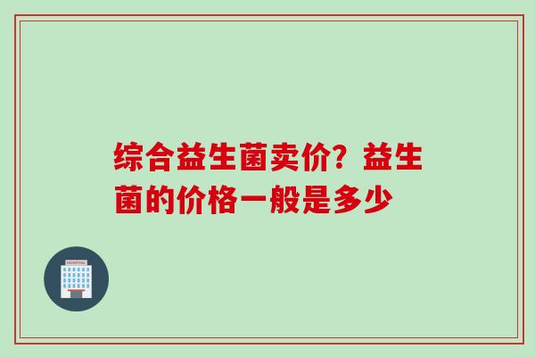 综合益生菌卖价?益生菌的价格一般是多少 综合益生菌卖价?益生菌的价格一般是多少