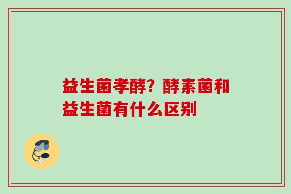 益生菌孝酵？酵素菌和益生菌有什么区别